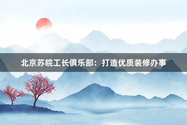 北京苏皖工长俱乐部：打造优质装修办事